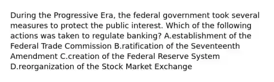 During the Progressive Era, the federal government took several measures to protect the public interest. Which of the following actions was taken to regulate banking? A.establishment of the Federal Trade Commission B.ratification of the Seventeenth Amendment C.creation of the Federal Reserve System D.reorganization of the Stock Market Exchange