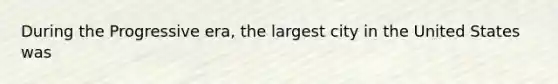 During the Progressive era, the largest city in the United States was