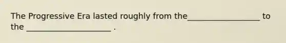The Progressive Era lasted roughly from the__________________ to the _____________________ .