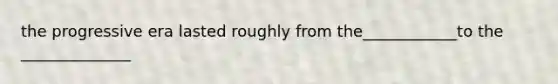 the progressive era lasted roughly from the____________to the ______________
