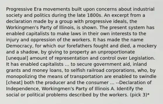 Progressive Era movements built upon concerns about industrial society and politics during the late 1800s. An excerpt from a declaration made by a group with progressive ideals, the Workingmen's Party of Illinois, is shown. The present system has enabled capitalists to make laws in their own interests to the injury and oppression of the workers. It has made the name Democracy, for which our forefathers fought and died, a mockery and a shadow, by giving to property an unproportionate [unequal] amount of representation and control over Legislation. It has enabled capitalists ... to secure government aid, inland grants and money loans, to selfish railroad corporations, who, by monopolizing the means of transportation are enabled to swindle [cheat] both the producer and the consumer ... --Declaration of Independence, Workingmen's Party of Illinois A. Identify the social or political problems described by the workers. (pick 3)*