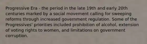 Progressive Era - the period in the late 19th and early 20th centuries marked by a social movement calling for sweeping reforms through increased government regulation. Some of the Progressives' priorities included prohibition of alcohol, extension of voting rights to women, and limitations on government corruption.