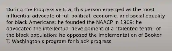 During the Progressive Era, this person emerged as the most influential advocate of full political, economic, and social equality for black Americans; he founded the NAACP in 1909; he advocated the intellectual development of a "talented tenth" of the black population; he opposed the implementation of Booker T. Washington's program for black progress