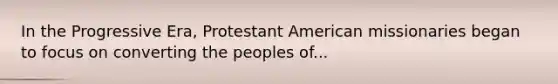 In the Progressive Era, Protestant American missionaries began to focus on converting the peoples of...