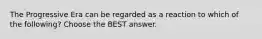 The Progressive Era can be regarded as a reaction to which of the following? Choose the BEST answer.