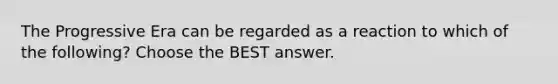 The Progressive Era can be regarded as a reaction to which of the following? Choose the BEST answer.