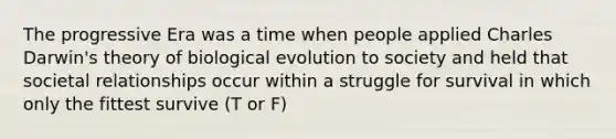 The progressive Era was a time when people applied Charles Darwin's theory of biological evolution to society and held that societal relationships occur within a struggle for survival in which only the fittest survive (T or F)