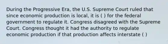 During the Progressive Era, the U.S. Supreme Court ruled that since economic production is local, it is ( ) for the federal government to regulate it. Congress disagreed with the Supreme Court. Congress thought it had the authority to regulate economic production if that production affects interstate ( )