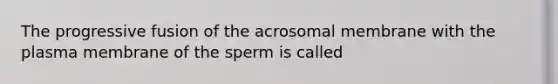 The progressive fusion of the acrosomal membrane with the plasma membrane of the sperm is called