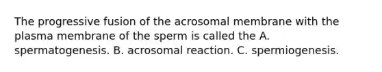 The progressive fusion of the acrosomal membrane with the plasma membrane of the sperm is called the A. spermatogenesis. B. acrosomal reaction. C. spermiogenesis.