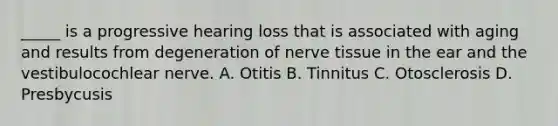 _____ is a progressive hearing loss that is associated with aging and results from degeneration of nerve tissue in the ear and the vestibulocochlear nerve. A. Otitis B. Tinnitus C. Otosclerosis D. Presbycusis