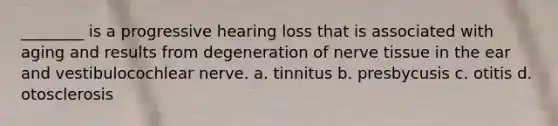 ________ is a progressive hearing loss that is associated with aging and results from degeneration of nerve tissue in the ear and vestibulocochlear nerve. a. tinnitus b. presbycusis c. otitis d. otosclerosis