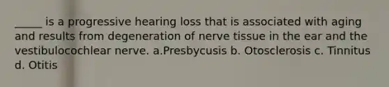 _____ is a progressive hearing loss that is associated with aging and results from degeneration of nerve tissue in the ear and the vestibulocochlear nerve. a.Presbycusis b. Otosclerosis c. Tinnitus d. Otitis