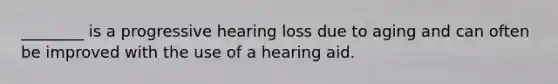 ________ is a progressive hearing loss due to aging and can often be improved with the use of a hearing aid.