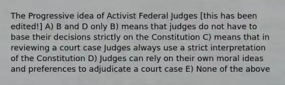 The Progressive idea of Activist Federal Judges [this has been edited!] A) B and D only B) means that judges do not have to base their decisions strictly on the Constitution C) means that in reviewing a court case Judges always use a strict interpretation of the Constitution D) Judges can rely on their own moral ideas and preferences to adjudicate a court case E) None of the above