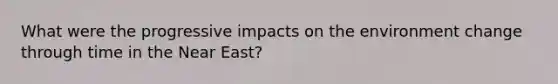 What were the progressive impacts on the environment change through time in the Near East?