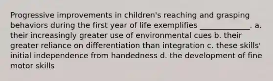 Progressive improvements in children's reaching and grasping behaviors during the first year of life exemplifies _____________. a. their increasingly greater use of environmental cues b. their greater reliance on differentiation than integration c. these skills' initial independence from handedness d. the development of fine motor skills