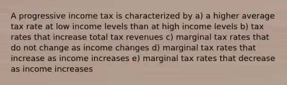 A progressive income tax is characterized by a) a higher average tax rate at low income levels than at high income levels b) tax rates that increase total tax revenues c) marginal tax rates that do not change as income changes d) marginal tax rates that increase as income increases e) marginal tax rates that decrease as income increases