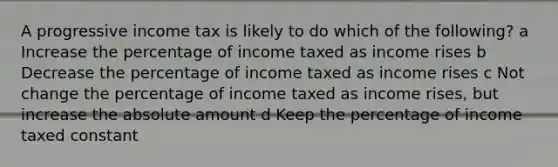 A progressive income tax is likely to do which of the following? a Increase the percentage of income taxed as income rises b Decrease the percentage of income taxed as income rises c Not change the percentage of income taxed as income rises, but increase the absolute amount d Keep the percentage of income taxed constant