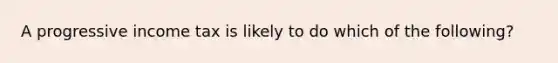 A progressive income tax is likely to do which of the following?