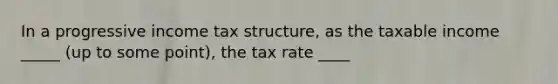 In a progressive income tax structure, as the taxable income _____ (up to some point), the tax rate ____