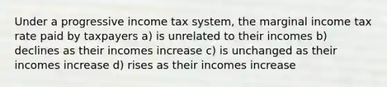 Under a progressive income tax system, the marginal income tax rate paid by taxpayers a) is unrelated to their incomes b) declines as their incomes increase c) is unchanged as their incomes increase d) rises as their incomes increase