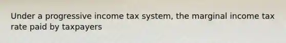 Under a progressive income tax system, the marginal income tax rate paid by taxpayers