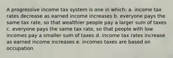 A progressive income tax system is one in which: a. income tax rates decrease as earned income increases b. everyone pays the same tax rate, so that wealthier people pay a larger sum of taxes c. everyone pays the same tax rate, so that people with low incomes pay a smaller sum of taxes d. income tax rates increase as earned income increases e. incomes taxes are based on occupation