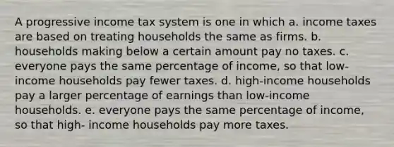 A progressive income tax system is one in which a. income taxes are based on treating households the same as firms. b. households making below a certain amount pay no taxes. c. everyone pays the same percentage of income, so that low- income households pay fewer taxes. d. high-income households pay a larger percentage of earnings than low-income households. e. everyone pays the same percentage of income, so that high- income households pay more taxes.