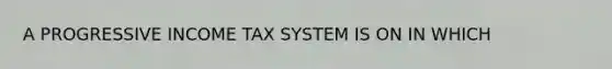 A PROGRESSIVE INCOME TAX SYSTEM IS ON IN WHICH