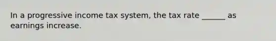In a progressive income tax system, the tax rate ______ as earnings increase.