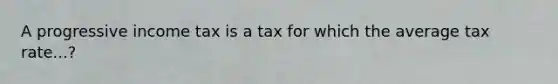 A progressive income tax is a tax for which the average tax rate...?