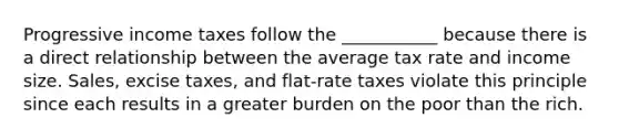 Progressive income taxes follow the ___________ because there is a direct relationship between the average tax rate and income size. Sales, excise taxes, and flat-rate taxes violate this principle since each results in a greater burden on the poor than the rich.