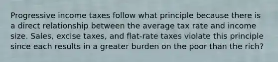 Progressive income taxes follow what principle because there is a direct relationship between the average tax rate and income size. Sales, excise taxes, and flat-rate taxes violate this principle since each results in a greater burden on the poor than the rich?