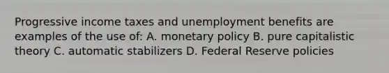 Progressive income taxes and unemployment benefits are examples of the use of: A. monetary policy B. pure capitalistic theory C. automatic stabilizers D. Federal Reserve policies