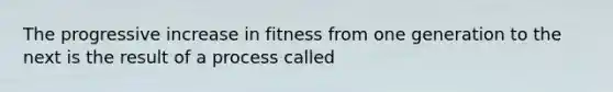 The progressive increase in fitness from one generation to the next is the result of a process called