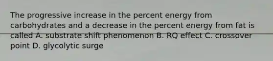 The progressive increase in the percent energy from carbohydrates and a decrease in the percent energy from fat is called A. substrate shift phenomenon B. RQ effect C. crossover point D. glycolytic surge