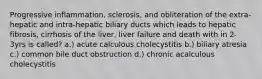 Progressive inflammation, sclerosis, and obliteration of the extra-hepatic and intra-hepatic biliary ducts which leads to hepatic fibrosis, cirrhosis of the liver, liver failure and death with in 2-3yrs is called? a.) acute calculous cholecystitis b.) biliary atresia c.) common bile duct obstruction d.) chronic acalculous cholecystitis