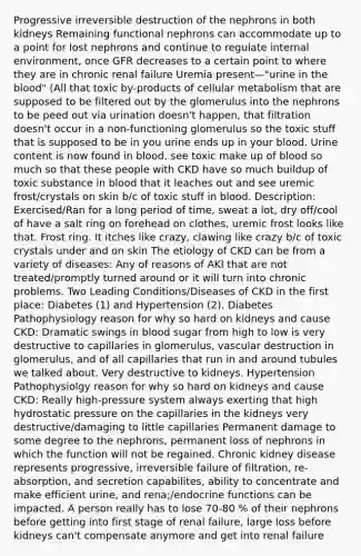 Progressive irreversible destruction of the nephrons in both kidneys Remaining functional nephrons can accommodate up to a point for lost nephrons and continue to regulate internal environment, once GFR decreases to a certain point to where they are in chronic renal failure Uremia present—"urine in the blood" (All that toxic by-products of cellular metabolism that are supposed to be filtered out by the glomerulus into the nephrons to be peed out via urination doesn't happen, that filtration doesn't occur in a non-functioning glomerulus so the toxic stuff that is supposed to be in you urine ends up in your blood. Urine content is now found in blood, see toxic make up of blood so much so that these people with CKD have so much buildup of toxic substance in blood that it leaches out and see uremic frost/crystals on skin b/c of toxic stuff in blood. Description: Exercised/Ran for a long period of time, sweat a lot, dry off/cool of have a salt ring on forehead on clothes, uremic frost looks like that. Frost ring. It itches like crazy, clawing like crazy b/c of toxic crystals under and on skin The etiology of CKD can be from a variety of diseases: Any of reasons of AKI that are not treated/promptly turned around or it will turn into chronic problems. Two Leading Conditions/Diseases of CKD in the first place: Diabetes (1) and Hypertension (2). Diabetes Pathophysiology reason for why so hard on kidneys and cause CKD: Dramatic swings in blood sugar from high to low is very destructive to capillaries in glomerulus, vascular destruction in glomerulus, and of all capillaries that run in and around tubules we talked about. Very destructive to kidneys. Hypertension Pathophysiolgy reason for why so hard on kidneys and cause CKD: Really high-pressure system always exerting that high hydrostatic pressure on the capillaries in the kidneys very destructive/damaging to little capillaries Permanent damage to some degree to the nephrons, permanent loss of nephrons in which the function will not be regained. Chronic kidney disease represents progressive, irreversible failure of filtration, re-absorption, and secretion capabilites, ability to concentrate and make efficient urine, and rena;/endocrine functions can be impacted. A person really has to lose 70-80 % of their nephrons before getting into first stage of renal failure, large loss before kidneys can't compensate anymore and get into renal failure