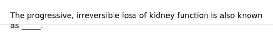 The progressive, irreversible loss of kidney function is also known as _____.