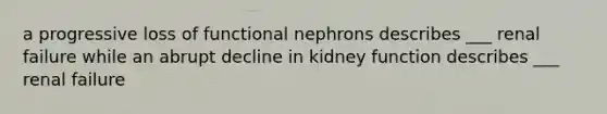 a progressive loss of functional nephrons describes ___ renal failure while an abrupt decline in kidney function describes ___ renal failure