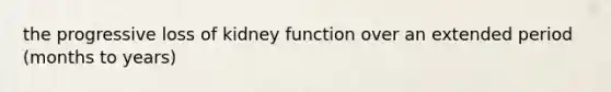 the progressive loss of kidney function over an extended period (months to years)