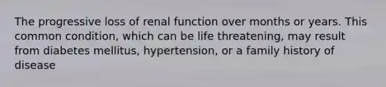 The progressive loss of renal function over months or years. This common condition, which can be life threatening, may result from diabetes mellitus, hypertension, or a family history of disease