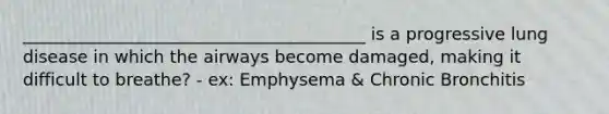 ________________________________________ is a progressive lung disease in which the airways become damaged, making it difficult to breathe? - ex: Emphysema & Chronic Bronchitis