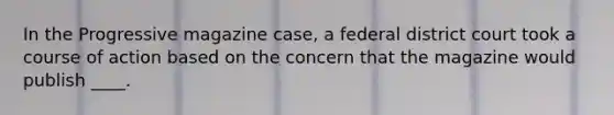 In the Progressive magazine case, a federal district court took a course of action based on the concern that the magazine would publish ____.