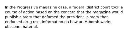 In the Progressive magazine case, a federal district court took a course of action based on the concern that the magazine would publish <a href='https://www.questionai.com/knowledge/kqeGMvZZDO-a-story' class='anchor-knowledge'>a story</a> that defamed the president. a story that endorsed drug use. information on how an H-bomb works. obscene material.