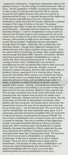 - progressive mobilisation - Progressive mobilisation refers to the gradual increase in the joint range of motion/movement. After an injury, and the application of RICER, including the medical check or even surgery if required, joints become stiff as muscles around the joint tighten because they were not used for an extended period of time. It is required because of this tightening of the muscles and stiffening of the joint. Progressive mobilisation, slowly stretches the muscles allowing for a gradual increase in the range of motion at the joint. The gradual progression also helps increase the movement in the ligaments around the joint. - graduated exercise (stretching, conditioning, total body fitness) - is used in rehabilitation to ensure exercise intensity and activities progress with healing and do not cause further injury. It refers to the gradual increase in range of motion, intensity, and activities to help ensure the athlete's recovery is as pain free as possible. Graduated exercise will progress through three (3) stages - stretching, then conditioning, then total body fitness -, though these stages will overlap as the athlete recovers and is able to perform various activities. There are various forms of stretching, including: static, proprioceptive neuromuscular facilitation (PNF), dynamic, and ballistic. Ballistic stretching is generally avoided in rehabilitation as it can be unsafe and cause injury by bouncing too far in the stretch causing a muscle strain. Conditioning is the process of strengthening muscles and getting them back to their pre-injury levels. This is in relation to muscular strength, muscular endurance, speed, and power. Muscles often lose these while an athlete is injured, especially if it is a muscular strain. During injury the reversibility effect causes a loss of total body fitness. Some injuries result in an athlete being unable to exercise for extensive amounts of time, and reversibility begins after 2-3 weeks. If possible an athlete should be doing any exercise possible while injured. - training - training during rehabilitation is vital to help counteract reversibility,it can be done to help slow down and limit the loss of fitness. While the injury requires rest, this rest does not always have to be to the entire body. A knee reconstruction only requires that one leg to be rested, and a shoulder dislocation requires only that arm to be rested. The rest of the body can still train to help prevent reversibility. Often athletes will train using their non-injured side or using their non-injured limbs (such as the arms for an injured ankle or the legs for an injured wrist). - use of heat and cold - The use of heat and cold for rehabilitation has been around for many years. Cold is extensively promoted during the immediate "first aid" treatment of soft tissue injuries composing the ice section of RICER. The use of heat in rehabilitation has a number of aims and is done in a number of methods. The aims or benefits of heat application include: increased blood flow (delivering nutrients and white blood cells, while removing waste) decreased pain increased flexibility (increases the elasticity of fibres, especially the new ones) decreased joint stiffness (increases fluid to the joint) increased tissue repair (by increasing blood flow). The technical term for the use of cold in rehabilitation is cryotherapy. Cryotherapy "is the local or general use of cold in medical therapy." There are many methods used to apply cold for rehabilitation. The purpose of using cold in rehabilitation is to reduce pain, blood flow/bleeding and inflammation. This is applied immediately after the injury occurs and after treatments/exercise during rehabilitation of the injury.