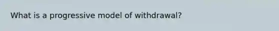 What is a progressive model of withdrawal?