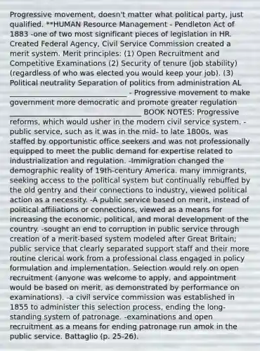 Progressive movement, doesn't matter what political party, just qualified. **HUMAN Resource Management - Pendleton Act of 1883 -one of two most significant pieces of legislation in HR. Created Federal Agency, Civil Service Commission created a merit system. Merit principles: (1) Open Recruitment and Competitive Examinations (2) Security of tenure (job stability) (regardless of who was elected you would keep your job). (3) Political neutrality Separation of politics from administration AL ________________________________ - Progressive movement to make government more democratic and promote greater regulation ____________________________________ BOOK NOTES: Progressive reforms, which would usher in the modern civil service system. -public service, such as it was in the mid- to late 1800s, was staffed by opportunistic office seekers and was not professionally equipped to meet the public demand for expertise related to industrialization and regulation. -Immigration changed the demographic reality of 19th-century America. many immigrants, seeking access to the political system but continually rebuffed by the old gentry and their connections to industry, viewed political action as a necessity. -A public service based on merit, instead of political affiliations or connections, viewed as a means for increasing the economic, political, and moral development of the country. -sought an end to corruption in public service through creation of a merit-based system modeled after Great Britain; public service that clearly separated support staff and their more routine clerical work from a professional class engaged in policy formulation and implementation. Selection would rely on open recruitment (anyone was welcome to apply, and appointment would be based on merit, as demonstrated by performance on examinations). -a civil service commission was established in 1855 to administer this selection process, ending the long-standing system of patronage. -examinations and open recruitment as a means for ending patronage run amok in the public service. Battaglio (p. 25-26).