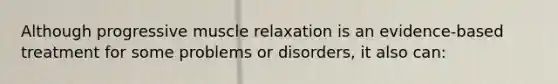 Although progressive muscle relaxation is an evidence-based treatment for some problems or disorders, it also can: